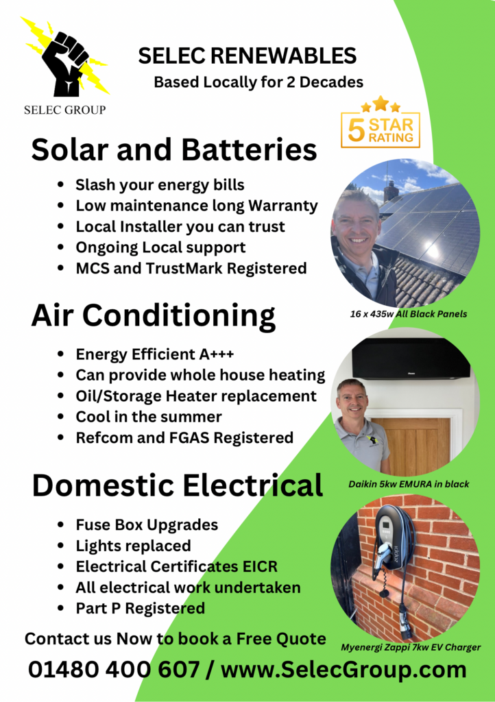 ELEC RENEWABLES
Based Locally for 2 Decades

Solar and Batteries

	•	Slash your energy bills
	•	Low maintenance long Warranty
	•	Local Installer you can trust
	•	Ongoing Local support
	•	MCS and TrustMark Registered
	•	16 x 435w All Black Panels

Air Conditioning

	•	Energy Efficient A+++
	•	Can provide whole house heating
	•	Oil/Storage Heater replacement
	•	Cool in the summer
	•	Refcom and FGAS Registered
	•	Daikin 5kw EMURA in black

Domestic Electrical

	•	Fuse Box Upgrades
	•	Lights replaced
	•	Electrical Certificates EICR
	•	All electrical work undertaken
	•	Part P Registered
	•	Myenergi Zappi 7kw EV Charger

Contact us Now to book a Free Quote
01480 400 607 / www.SelecGroup.com
